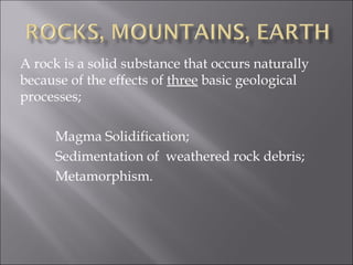 A rock is a solid substance that occurs naturally
because of the effects of three basic geological
processes;

     Magma Solidification;
     Sedimentation of weathered rock debris;
     Metamorphism.
 