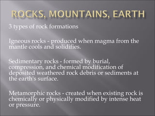 3 types of rock formations

Igneous rocks - produced when magma from the
mantle cools and solidifies.

Sedimentary rocks - formed by burial,
compression, and chemical modification of
deposited weathered rock debris or sediments at
the earth's surface.

Metamorphic rocks - created when existing rock is
chemically or physically modified by intense heat
or pressure.
 