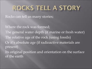 Rocks can tell us many stories;

Where the rock was formed;
The general water depth (if marine or fresh water)
The relative age of the rock (using fossils)
Or it’s absolute age (if radioactive materials are
present)
Its original position and orientation on the surface
of the earth
 