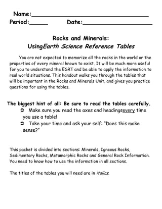 Name:________________________________<br />Period:_____Date:___________________<br />Rocks and Minerals: <br />Using Earth Science Reference Tables<br />You are not expected to memorize all the rocks in the world or the properties of every mineral known to exist. It will be much more useful for you to understand the ESRT and be able to apply the information to real world situations. This handout walks you through the tables that will be important in the Rocks and Minerals Unit, and gives you practice questions for using the tables.<br />The biggest hint of all: Be sure to read the tables carefully.<br />Make sure you read the axes and headings every time you use a table! <br />Take your time and ask your self: “Does this make sense?”<br />This packet is divided into sections: Minerals, Igneous Rocks, Sedimentary Rocks, Metamorphic Rocks and General Rock Information. You need to know how to use the information in all sections.<br />The titles of the tables you will need are in italics. Minerals:<br />Properties of Common Minerals: <br />Tells you the characteristics that distinguish one mineral from another.<br />If given a mineral sample (and the necessary equipment), you should be able to determine the hardness, streak, color, cleavage planes (or fracture) and crystal shape of the sample.  You should then be able to name the mineral using the ESRT. <br />Note that the chemical composition is listed and remember all minerals have unique compositions and/or arrangement of these elements.<br />Average Chemical Composition of Earth’s Crust, Hydrosphere, and Troposphere:<br />Tells you how much of each element is in the Earth’s crust (and other layers!)<br />Remember that silicates – minerals that contain silicon and oxygen arranged in tetrahedrons – and are the most abundant group of minerals. This makes sense...they are the two most abundant elements in the Earth’s crust (by mass at least!)<br />By mass, the two most common elements in the Earth’s crust are _________________and ________________.<br />What would help you distinguish halite from calcite?<br />Why is garnet a good abrasive?<br />Muscovite and Biotite are both in the Mica family of minerals. What properties do they share?<br />What makes them different? <br />List all the silicate minerals:<br />Fill in the chemical symbol or name:<br />Silicon =<br />Iron = <br />Potassium = <br />Sodium = <br />Ca = <br />Pb = <br />O = <br />F = <br />By volume, the second most abundant element in the Earth’s crust is ________________.<br />By mass, the second most abundant element in the Earth’s crust is ________________.<br />Explain the discrepancy between the answers above.<br />Which Earth layer contains the highest percentage of Hydrogen?<br />Igneous Rocks:<br />Scheme for Igneous Rock Identification: <br />Warning: this is the most complicated rock table!<br />Tells you the characteristics of a few common igneous rocks in the top half. Tells you the minerals present in those same rocks the bottom half.  <br />Be careful: it kind of looks like two tables – it is not! It is one table that is used to identify igneous rocks. The names on the top correlate (use the vertical lines) with the minerals on the bottom.<br />Be careful: the arrows in the middle (color, density and composition) show general trends. Light, low density, Aluminum rich (Felsic) rocks are on the left. Dark, high density, Iron and Magnesium rich (Mafic) rocks are on the right. The rocks in the middle are just that – in the middle in terms of color, density and composition.<br />Hint: You might need to cross reference the Properties of Common Minerals table. <br />Remember: The minerals in the rock give the rock its characteristics. <br />You need to know what is meant by intrusive, extrusive, glassy, vesicular, fine, coarse, and very coarse. Read the table carefully – it tells you what these mean!<br />You need to know how to determine the percent of each mineral if given the name of an igneous rock and vice versa. Use the percent scale on the mineral composition part of the table (it is on the left and right sides of the shaded in mineral region).<br />Hint: Copy the scale on the left and use it as a ruler to measure the “thickness” of each mineral’s shaded area within the rock type you are investigating. <br />What is the grain size of: <br />Basalt?<br />Granite?<br />Obsidian?<br />Pegmatite?<br />List the minerals and the percent composition (range) that are found in each rock type:<br />Example: Basalt: Plagioclase feldspar, 55%; Pyroxene, 15%; Biotite, 5%; Amphibole, 25%<br />Andesite has 15% Biotite.  What is the percent composition of the other minerals present?  <br />Rhyolite is 45% Potassium Feldspar.  What is the percent composition of the other minerals present?<br />You found a rock and determined it contained about 50% plagioclase feldspar with grain size of approximately ½ mm. What rocks might it be? ___________________ or _________________. How could you decide which rock it is? <br />Name an important mineral that is found in gabbro but is not found in granite.<br />List three ways rhyolite and basalt are similar. <br />List two ways rhyolite and granite are different.<br />You have found an igneous rock that has a fine texture and is pink. What do you think it is? Why is the rock pink?<br />Name the rock with the listed characteristics: <br />Very coarse, low density: ________________<br />Fine grained, mafic, vesicular: ________________<br />Contains the minerals olivine and pyroxene, intrusive: __________________<br />Medium color, coarse grained: __________________<br />What color is Peridotite? Be general_______________ and be specific____________.<br />If diorite were cooled at a faster rate, what rock would it be?<br />Which rocks contain air pockets?<br />If obsidian is Felsic, light and low density, why does it appear black in color?<br />You are visiting Hawaii and pick up a rock that has just been shot out of a volcano. Luckily for you, it is a small rock so it is not hot when you pick it up. Based on location and environment of formation, what do you know about this rock? Be as specific as possible, and suggest possible names of the rock type.<br />Sedimentary Rocks:<br />Scheme for Sedimentary Rock Identification: <br />Tells you what some common sedimentary rocks are composed of. <br />You need to know: the terms inorganic, organic, clastic, crystalline, bioclastic. <br />Be careful: read carefully and locate the information you need: grain size, mineral composition, environment of formation, etc. <br />Relationship of Transported Particle Size to Water Velocity:<br />Tells you what size sediments are carried by water traveling at certain velocities. <br />Be careful: the dashed lines are labeled with the value at the limit of each sediment size class.<br />You will need to decide what kind of sedimentary rock will form when given the stream velocity, and vice versa. <br />What is the size range for each of the following particles? <br />Sand: <br />Silt: <br />Pebble:<br />What rock is formed from the remains of plants?<br />What is the grain size of conglomerate?               <br />What is the grain size of shale?<br />How fast must water be moving to carry a particle that has a diameter of: <br />0.015 cm?<br />0.62 cm?<br />1.43 cm?<br />5.2 cm?<br />If a river deposits particles that are 0.1 – 0.05 cm in diameter, what kind of rock will eventually be formed from the sediment? <br />What rock is made from clay?<br />If a stream is flowing at 200 cm/sec, what size particle(s) could it transport?<br />Marine derived sediments form the sedimentary rock ___________________. Briefly describe the two common ways this rock is formed.<br />Metamorphic Rocks:<br />Scheme for Metamorphic Rock Identification: <br />Tells you the characteristics of a few common metamorphic rocks.<br />You need to know: what foliation and banding are, what grain size means, contact vs. regional metamorphism. <br />Remember: metamorphic rocks were once some other kind of rock. You will be asked what the parent (original) rock type was. That means you need to be able to use the other rock ID tables!<br />Remember: the more heat and pressure, the higher the grade of the metamorphism.<br />What are the two main textures of metamorphic rocks?<br />Write the stages in the formation of Schist. Start with the weathering of a mountain range composed of igneous rock; end with schist at the surface of the Earth. <br />What are the two types of metamorphism? Describe each (the names are on the ESRT, the description is not!)<br />Sandstone that has been metamorphosed is called __________________________.<br />Marble used to be ______________________ or ________________________.<br />Which metamorphic rock is formed only by contact metamorphism?<br />What mineral family is found in the widest variety of foliated metamorphic rocks?<br />Which metamorphic rock is monomineralic? <br />What does monomineralic mean anyway??<br />General:<br />The Rock Cycle in Earth’s Crust:<br />Tells you the ways rocks are formed and that rock never disappears: it just changes form. <br />Be careful: follow the arrows and read carefully!<br />You will need to know the terms used: weathering and erosion, uplift, solidification, compaction, metamorphism, etc.<br />Generalized Bedrock Geology of New York State: <br />Tells you what kind of bedrock is found in New York. The key at the bottom tells you the geologic period in which the rock was formed.<br />Once you know the period, you can go to Geologic History of New York and find events that happened at the same time each rock was formed, fossils that are likely to be found in sedimentary rocks, etc. <br />Geologic History of New York is a very complicated table which contains all sorts of information. Read it carefully, take your time!<br />You need to know how the different types of rock are formed and how the characteristics of the rock would affect landscape development. <br />Remember: this table also is your reference for locating cities, latitude and longitude, and bodies of water in New Y.<br />What name is given to weathered rock particles that accumulate at the surface of the Earth?<br />What three processes make sediments?<br />What kind of bedrock underlies Plattsburgh?<br />The bedrock of which city is oldest? Elmira, Old Forge, Massena<br />Igneous rock cannot change directly into _________________.<br />What rock type can change back to the same rock type? <br />Where in New York will you find the oldest bedrock? How old is it?<br />Mt. Marcy is made of what kind of rock? How old is the rock Mt. Marcy is composed of?<br />Based on the age and type of bedrock of Long Island, how do you think Long Island formed?<br />List three materials igneous rock can become. <br />Describe the bedrock you would encounter along a straight-line drive from Syracuse to Massena.<br />Give the map symbols: <br />    Marble     Limestone     Rock salt   Schist   Hornfels<br />