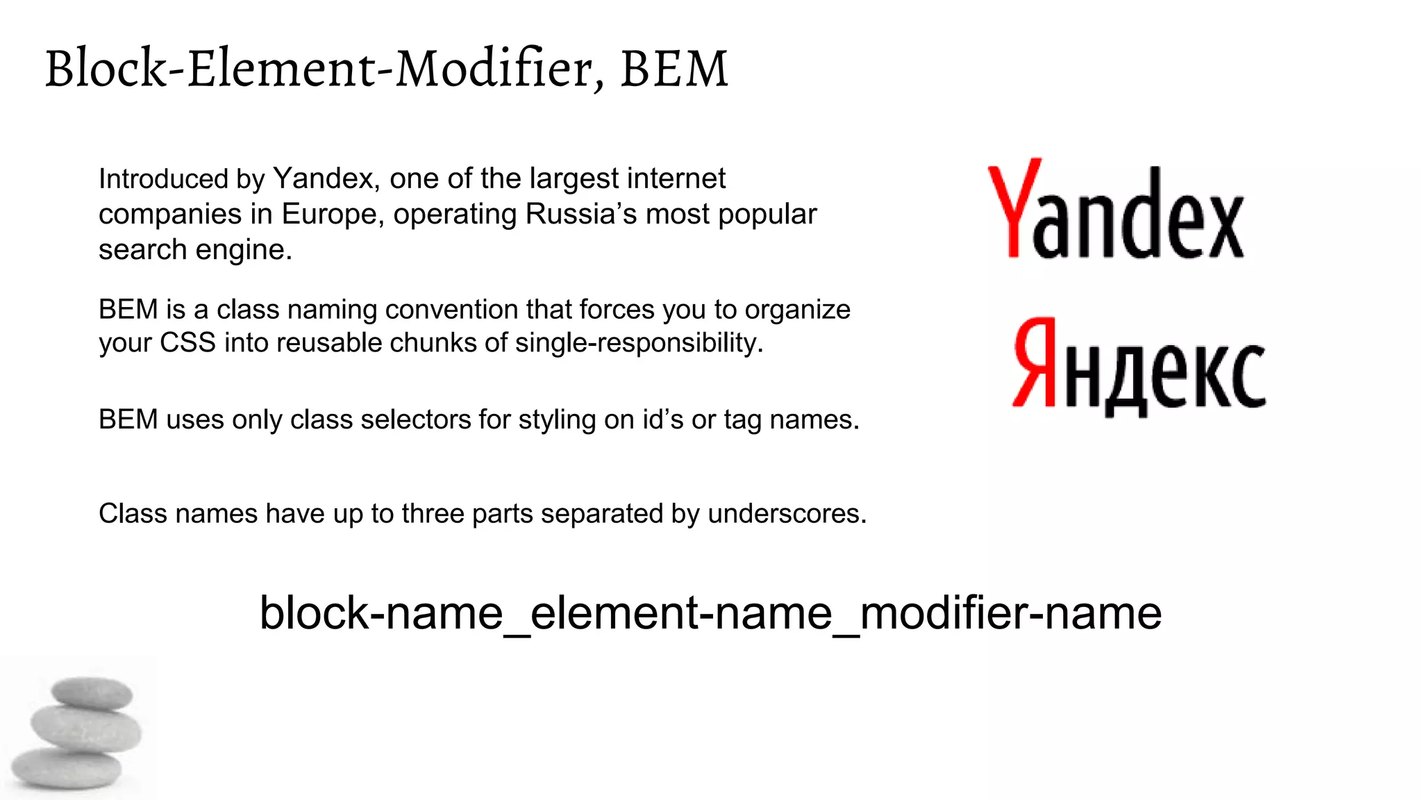 Block-Element-Modifier, BEM
Introduced by Yandex, one of the largest internet
companies in Europe, operating Russia’s most popular
search engine.
BEM is a class naming convention that forces you to organize
your CSS into reusable chunks of single-responsibility.
BEM uses only class selectors for styling on id’s or tag names.
Class names have up to three parts separated by underscores.
block-name_element-name_modifier-name
 