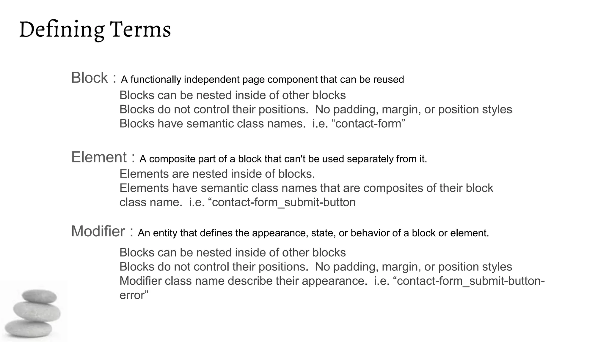 Defining Terms
Block : A functionally independent page component that can be reused
Element : A composite part of a block that can't be used separately from it.
Modifier : An entity that defines the appearance, state, or behavior of a block or element.
Blocks can be nested inside of other blocks
Blocks do not control their positions. No padding, margin, or position styles
Blocks have semantic class names. i.e. “contact-form”
Elements are nested inside of blocks.
Elements have semantic class names that are composites of their block
class name. i.e. “contact-form_submit-button
Blocks can be nested inside of other blocks
Blocks do not control their positions. No padding, margin, or position styles
Modifier class name describe their appearance. i.e. “contact-form_submit-button-
error”
 