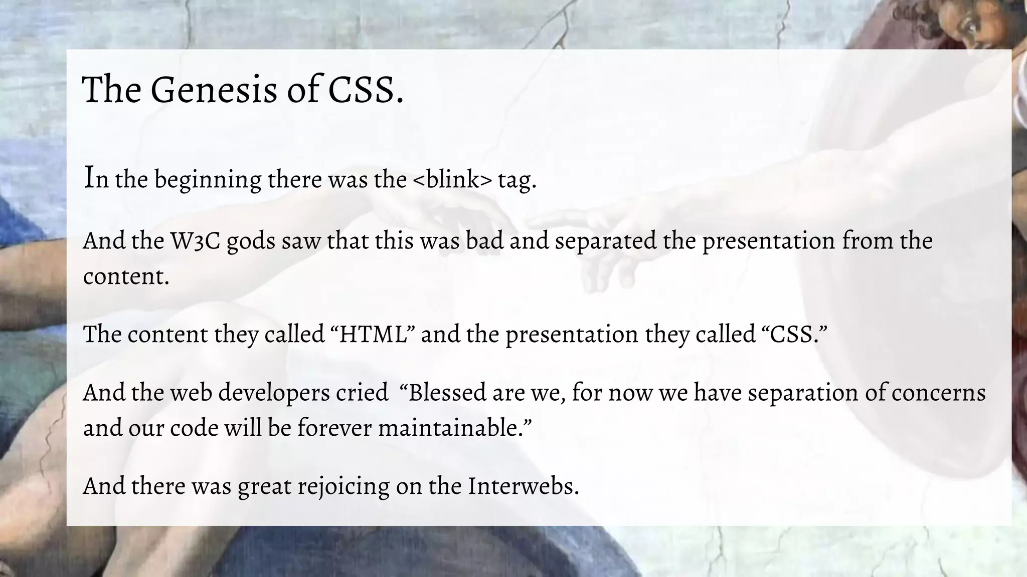 The Genesis of CSS.
In the beginning there was the <blink> tag.
And the W3C gods saw that this was bad and separated the presentation from the
content.
The content they called “HTML” and the presentation they called “CSS.”
And the web developers cried “Blessed are we, for now we have separation of concerns
and our code will be forever maintainable.”
And there was great rejoicing on the Interwebs.
 