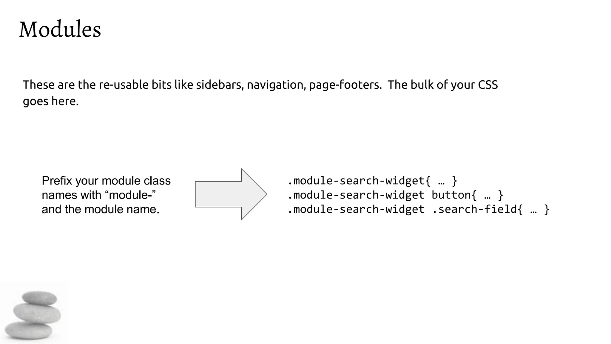 Modules
These are the re-usable bits like sidebars, navigation, page-footers. The bulk of your CSS
goes here.
.module-search-widget{ … }
.module-search-widget button{ … }
.module-search-widget .search-field{ … }
Prefix your module class
names with “module-”
and the module name.
 