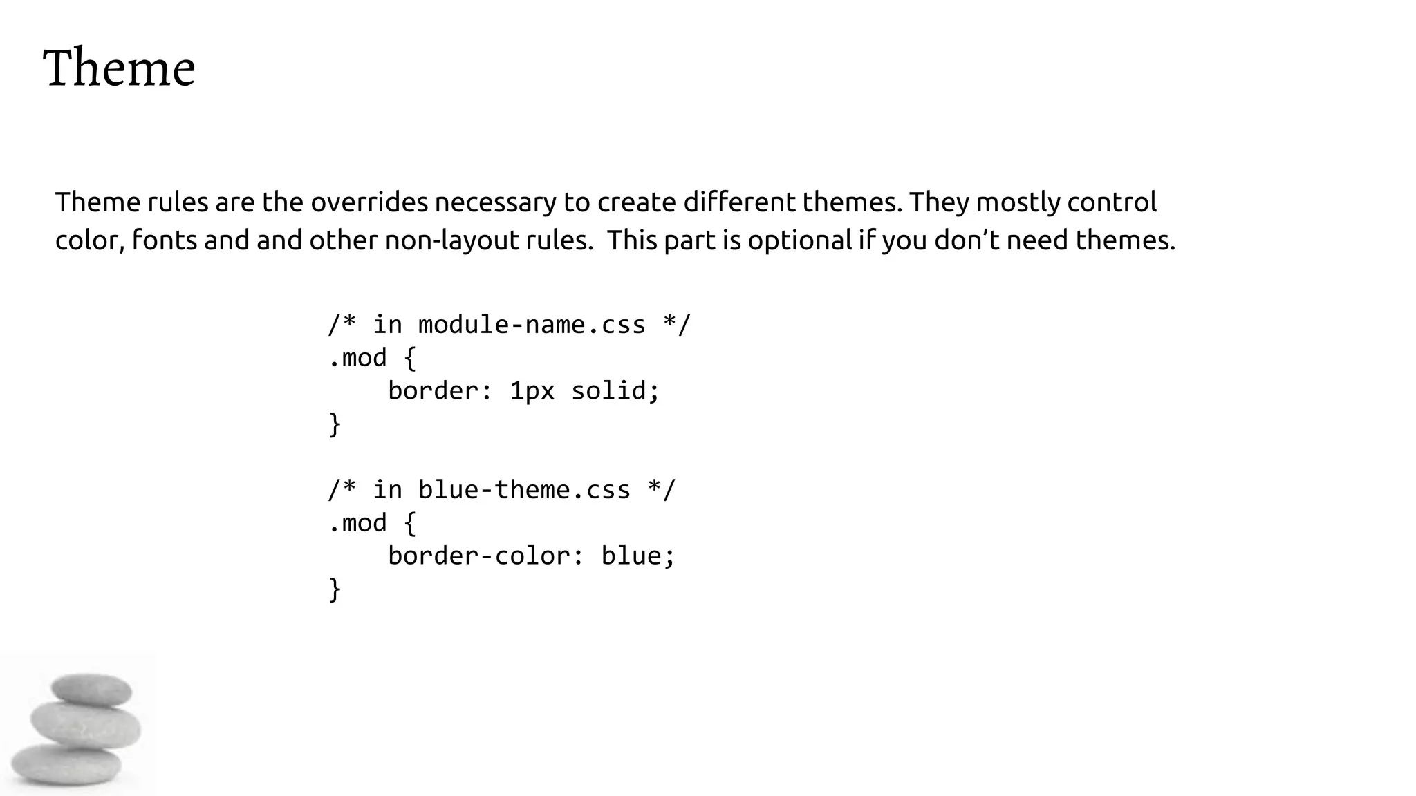 Theme
Theme rules are the overrides necessary to create different themes. They mostly control
color, fonts and and other non-layout rules. This part is optional if you don’t need themes.
/* in module-name.css */
.mod {
border: 1px solid;
}
/* in blue-theme.css */
.mod {
border-color: blue;
}
 