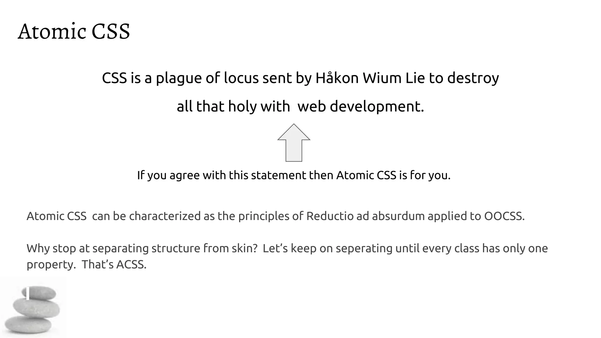 Atomic CSS
Atomic CSS can be characterized as the principles of Reductio ad absurdum applied to OOCSS.
Why stop at separating structure from skin? Let’s keep on seperating until every class has only one
property. That’s ACSS.
CSS is a plague of locus sent by Håkon Wium Lie to destroy
all that holy with web development.
If you agree with this statement then Atomic CSS is for you.
 