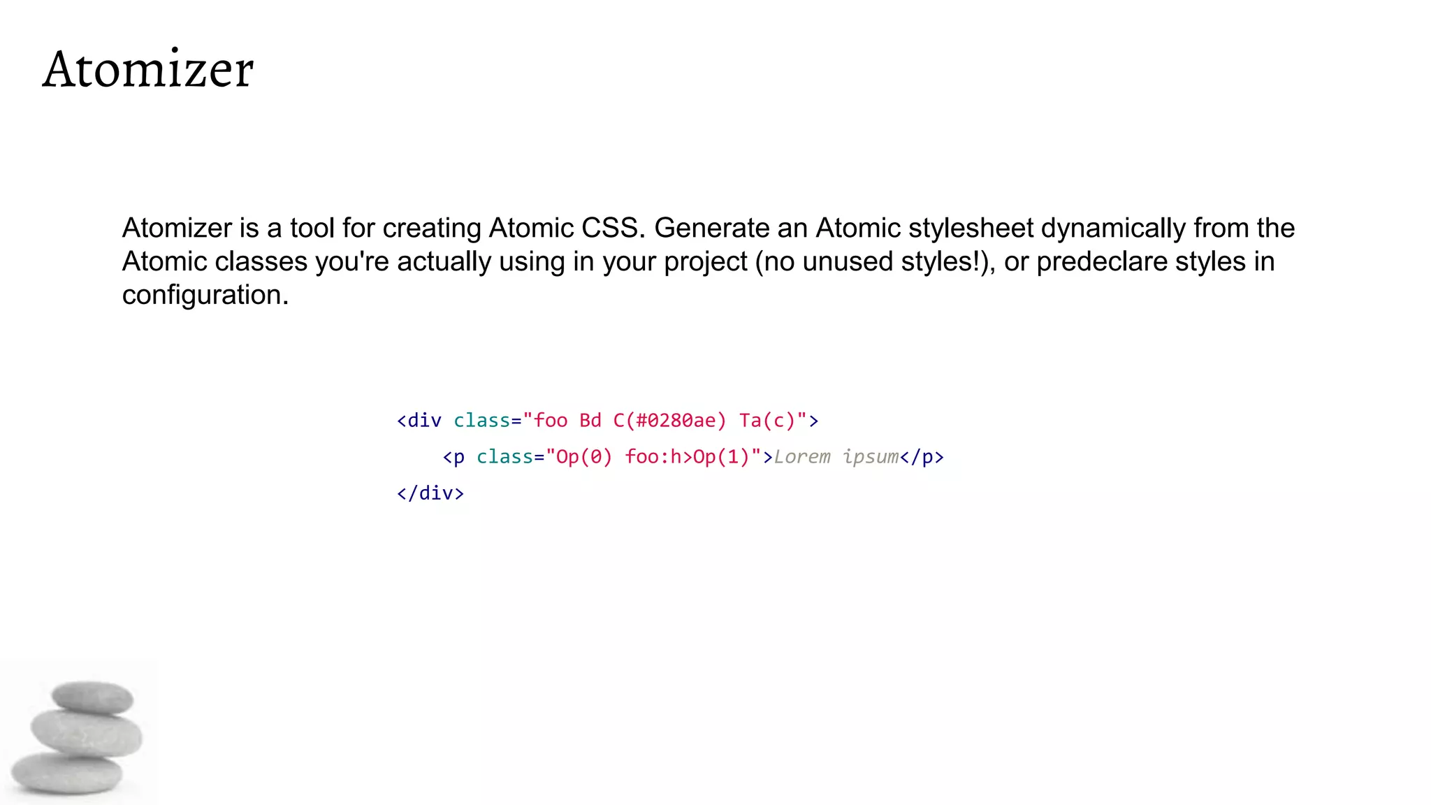 Atomizer
<div class="foo Bd C(#0280ae) Ta(c)">
<p class="Op(0) foo:h>Op(1)">Lorem ipsum</p>
</div>
Atomizer is a tool for creating Atomic CSS. Generate an Atomic stylesheet dynamically from the
Atomic classes you're actually using in your project (no unused styles!), or predeclare styles in
configuration.
 