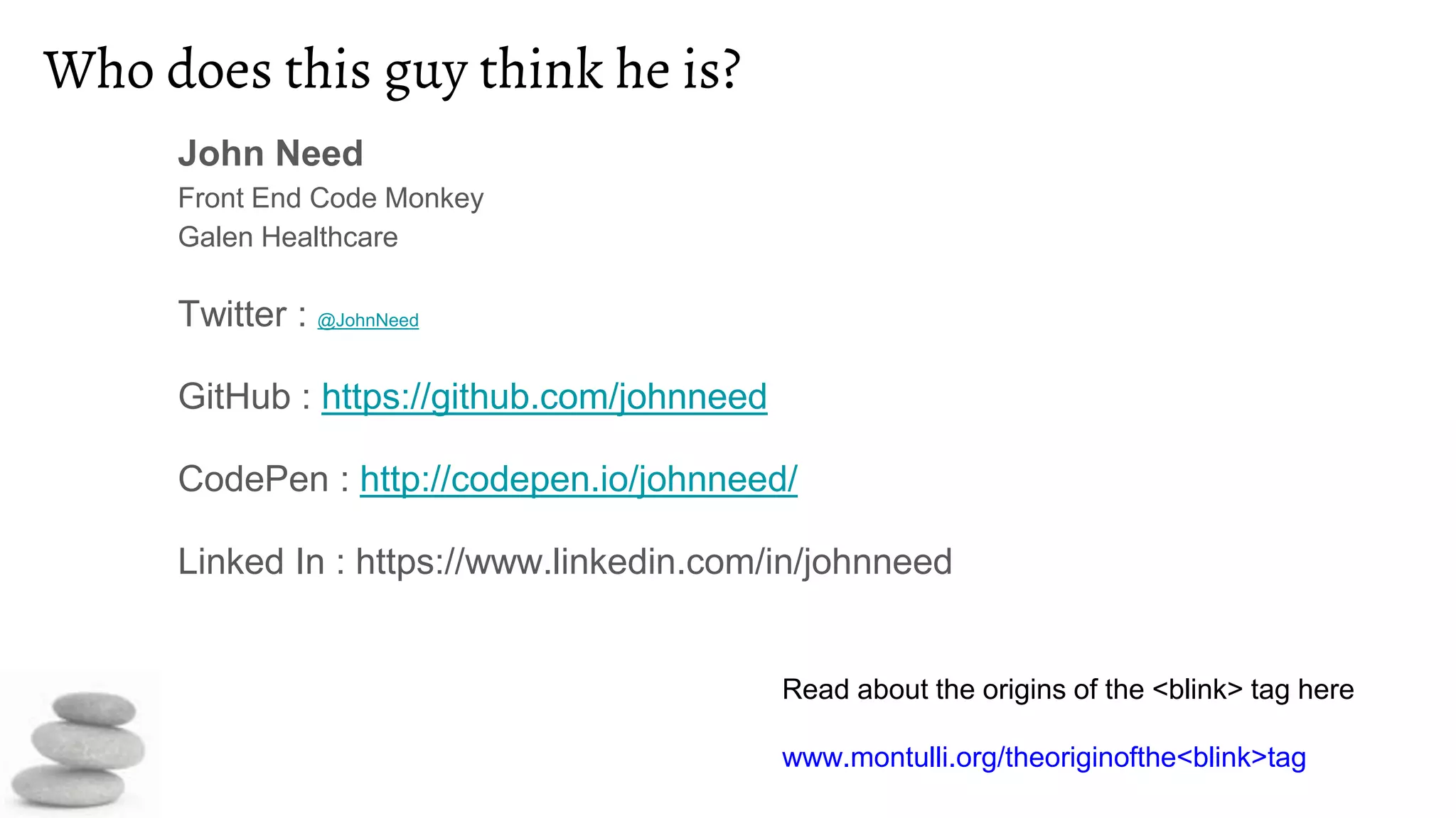 Who does this guy think he is?
John Need
Front End Code Monkey
Galen Healthcare
Twitter : @JohnNeed
GitHub : https://github.com/johnneed
CodePen : http://codepen.io/johnneed/
Linked In : https://www.linkedin.com/in/johnneed
Read about the origins of the <blink> tag here
www.montulli.org/theoriginofthe<blink>tag
 