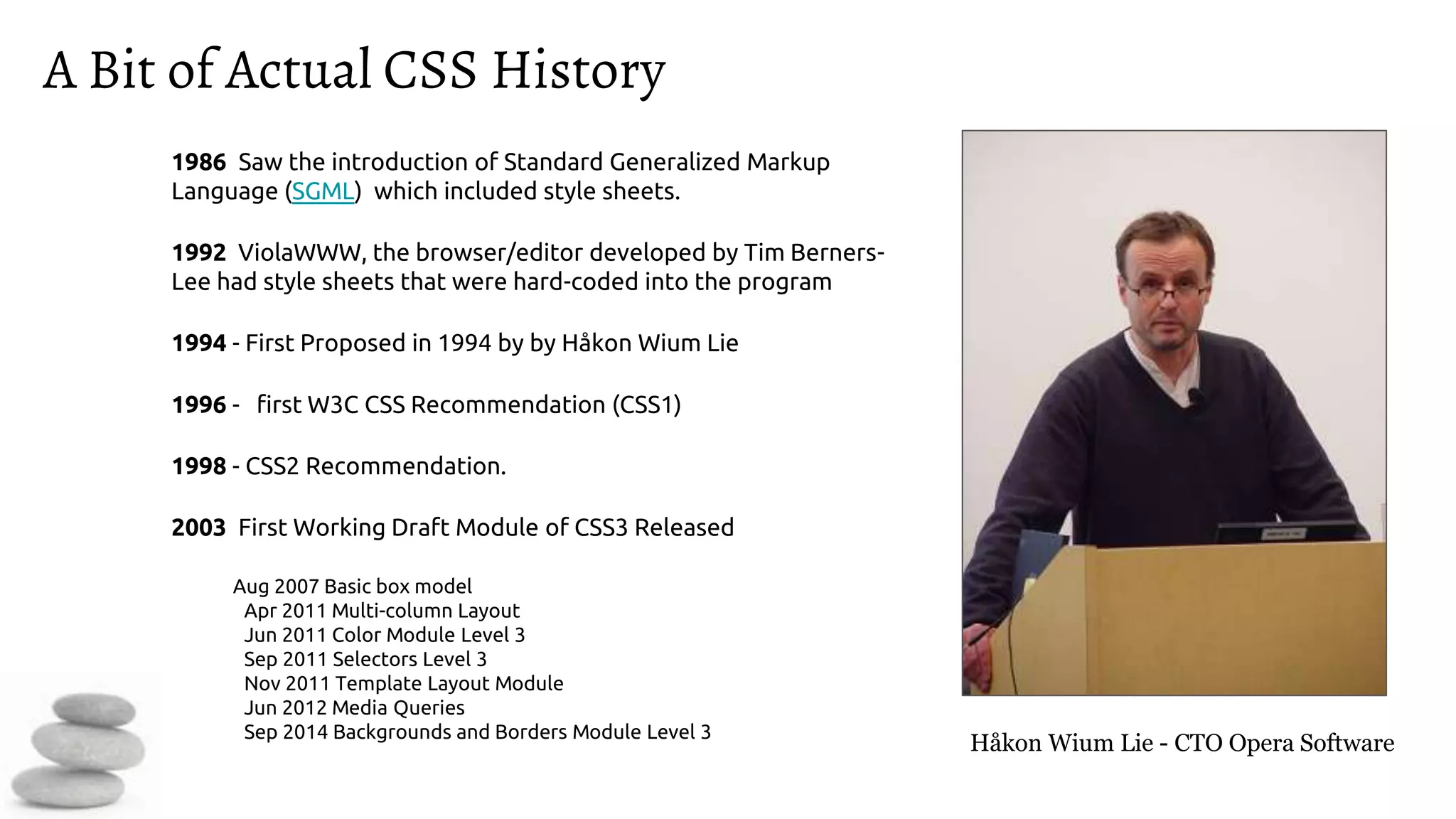 A Bit of Actual CSS History
1986 Saw the introduction of Standard Generalized Markup
Language (SGML) which included style sheets.
1992 ViolaWWW, the browser/editor developed by Tim Berners-
Lee had style sheets that were hard-coded into the program
1994 - First Proposed in 1994 by by Håkon Wium Lie
1996 - first W3C CSS Recommendation (CSS1)
1998 - CSS2 Recommendation.
2003 First Working Draft Module of CSS3 Released
Aug 2007 Basic box model
Apr 2011 Multi-column Layout
Jun 2011 Color Module Level 3
Sep 2011 Selectors Level 3
Nov 2011 Template Layout Module
Jun 2012 Media Queries
Sep 2014 Backgrounds and Borders Module Level 3
Håkon Wium Lie - CTO Opera Software
 