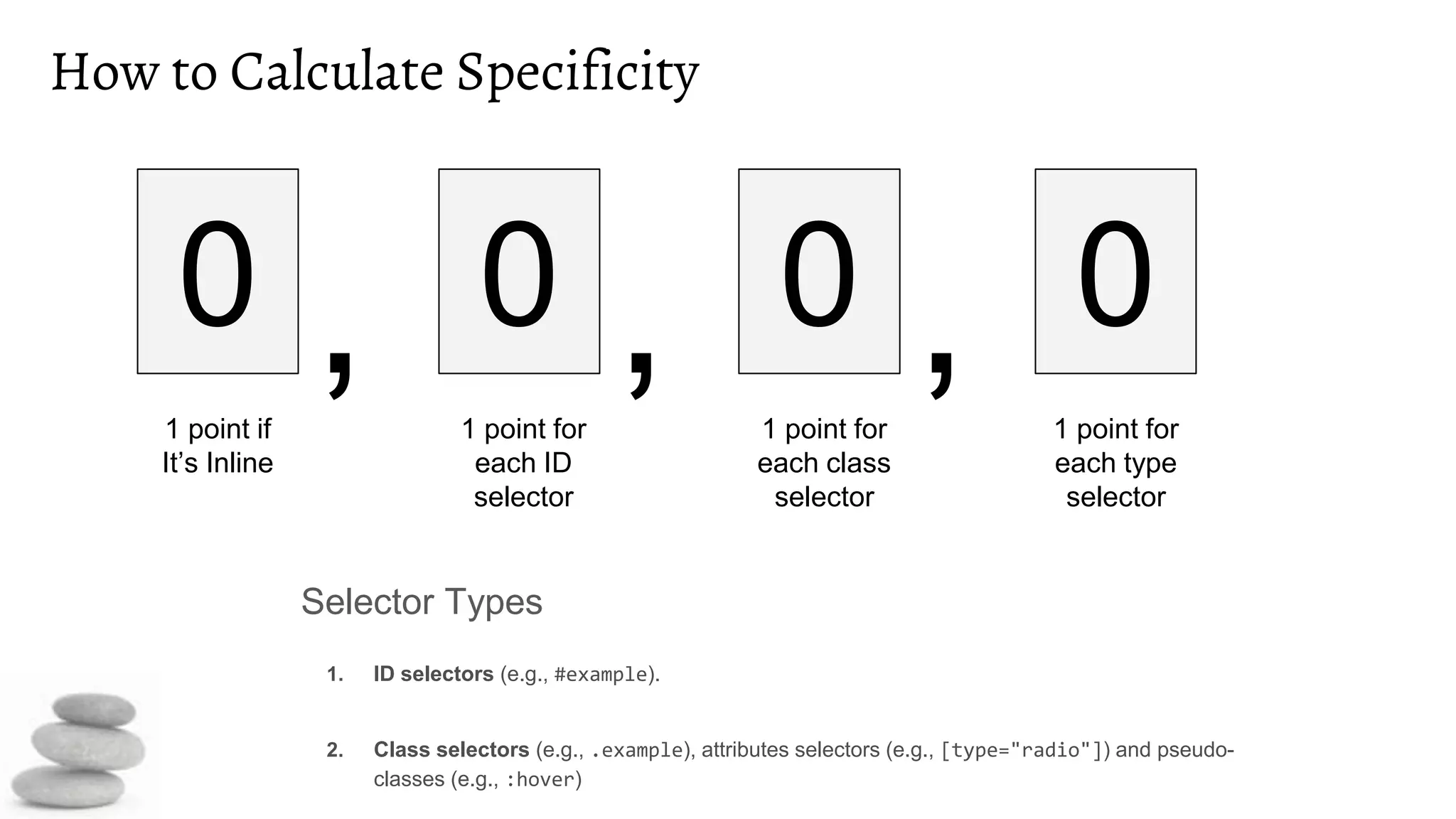 How to Calculate Specificity
Selector Types
1. ID selectors (e.g., #example).
2. Class selectors (e.g., .example), attributes selectors (e.g., [type="radio"]) and pseudo-
classes (e.g., :hover)
0 , 0 , 0 , 0
1 point if
It’s Inline
1 point for
each ID
selector
1 point for
each class
selector
1 point for
each type
selector
 