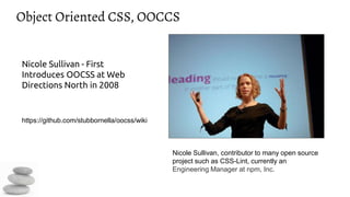 Object Oriented CSS, OOCCS
Nicole Sullivan - First
Introduces OOCSS at Web
Directions North in 2008
https://github.com/stubbornella/oocss/wiki
Nicole Sullivan, contributor to many open source
project such as CSS-Lint, currently an
Engineering Manager at npm, Inc.
 