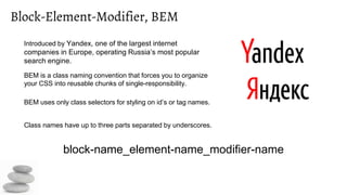 Block-Element-Modifier, BEM
Introduced by Yandex, one of the largest internet
companies in Europe, operating Russia’s most popular
search engine.
BEM is a class naming convention that forces you to organize
your CSS into reusable chunks of single-responsibility.
BEM uses only class selectors for styling on id’s or tag names.
Class names have up to three parts separated by underscores.
block-name_element-name_modifier-name
 