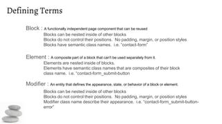 Defining Terms
Block : A functionally independent page component that can be reused
Element : A composite part of a block that can't be used separately from it.
Modifier : An entity that defines the appearance, state, or behavior of a block or element.
Blocks can be nested inside of other blocks
Blocks do not control their positions. No padding, margin, or position styles
Blocks have semantic class names. i.e. “contact-form”
Elements are nested inside of blocks.
Elements have semantic class names that are composites of their block
class name. i.e. “contact-form_submit-button
Blocks can be nested inside of other blocks
Blocks do not control their positions. No padding, margin, or position styles
Modifier class name describe their appearance. i.e. “contact-form_submit-button-
error”
 