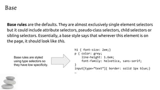 Base
Base rules are the defaults. They are almost exclusively single element selectors
but it could include attribute selectors, pseudo-class selectors, child selectors or
sibling selectors. Essentially, a base style says that wherever this element is on
the page, it should look like this.
h1 { font-size: 2em;}
p { color: grey;
line-height: 1.6em;
font-family: helvetica, sans-serif;
}
input[type=”text”]{ border: solid 1px blue;}
…
Base rules are styled
using type selectors so
they have low specificity.
 
