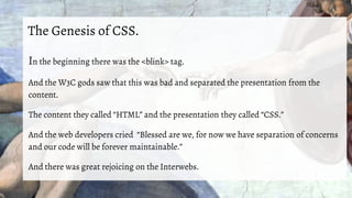 The Genesis of CSS.
In the beginning there was the <blink> tag.
And the W3C gods saw that this was bad and separated the presentation from the
content.
The content they called “HTML” and the presentation they called “CSS.”
And the web developers cried “Blessed are we, for now we have separation of concerns
and our code will be forever maintainable.”
And there was great rejoicing on the Interwebs.
 