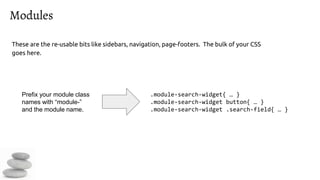 Modules
These are the re-usable bits like sidebars, navigation, page-footers. The bulk of your CSS
goes here.
.module-search-widget{ … }
.module-search-widget button{ … }
.module-search-widget .search-field{ … }
Prefix your module class
names with “module-”
and the module name.
 