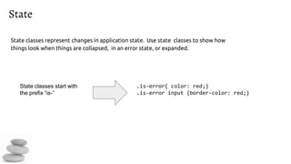 State
State classes represent changes in application state. Use state classes to show how
things look when things are collapsed, in an error state, or expanded.
.is-error{ color: red;}
.is-error input {border-color: red;}
State classes start with
the prefix “is-”
 
