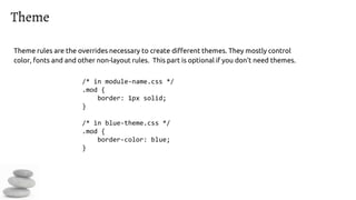 Theme
Theme rules are the overrides necessary to create different themes. They mostly control
color, fonts and and other non-layout rules. This part is optional if you don’t need themes.
/* in module-name.css */
.mod {
border: 1px solid;
}
/* in blue-theme.css */
.mod {
border-color: blue;
}
 