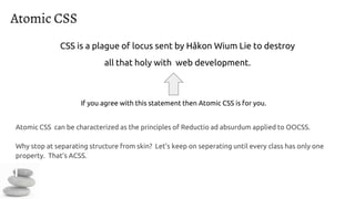 Atomic CSS
Atomic CSS can be characterized as the principles of Reductio ad absurdum applied to OOCSS.
Why stop at separating structure from skin? Let’s keep on seperating until every class has only one
property. That’s ACSS.
CSS is a plague of locus sent by Håkon Wium Lie to destroy
all that holy with web development.
If you agree with this statement then Atomic CSS is for you.
 