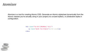 Atomizer
<div class="foo Bd C(#0280ae) Ta(c)">
<p class="Op(0) foo:h>Op(1)">Lorem ipsum</p>
</div>
Atomizer is a tool for creating Atomic CSS. Generate an Atomic stylesheet dynamically from the
Atomic classes you're actually using in your project (no unused styles!), or predeclare styles in
configuration.
 