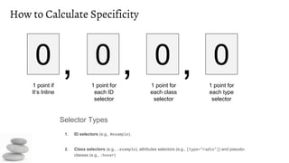 How to Calculate Specificity
Selector Types
1. ID selectors (e.g., #example).
2. Class selectors (e.g., .example), attributes selectors (e.g., [type="radio"]) and pseudo-
classes (e.g., :hover)
0 , 0 , 0 , 0
1 point if
It’s Inline
1 point for
each ID
selector
1 point for
each class
selector
1 point for
each type
selector
 