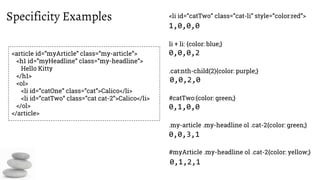 Specificity Examples <li id=”catTwo” class=”cat-li” style=”color:red”>
<article id=”myArticle” class=”my-article”>
<h1 id=”myHeadline” class=”my-headline”>
Hello Kitty
</h1>
<ol>
<li id=”catOne” class=”cat”>Calico</li>
<li id=”catTwo” class=”cat cat-2”>Calico</li>
</ol>
</article>
li + li: {color: blue;}
.cat:nth-child(2){color: purple;}
#catTwo:{color: green;}
.my-article .my-headline ol .cat-2{color: green;}
#myArticle .my-headline ol .cat-2{color: yellow;}
1,0,0,0
0,0,0,2
0,0,2,0
0,1,0,0
0,0,3,1
0,1,2,1
 