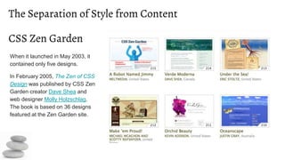 The Separation of Style from Content
When it launched in May 2003, it
contained only five designs.
In February 2005, The Zen of CSS
Design was published by CSS Zen
Garden creator Dave Shea and
web designer Molly Holzschlag.
The book is based on 36 designs
featured at the Zen Garden site.
CSS Zen Garden
 