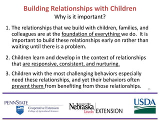 Building Relationships with Children
Why is it important?
1. The relationships that we build with children, families, and
colleagues are at the foundation of everything we do. It is
important to build these relationships early on rather than
waiting until there is a problem.
2. Children learn and develop in the context of relationships
that are responsive, consistent, and nurturing.
3. Children with the most challenging behaviors especially
need these relationships, and yet their behaviors often
prevent them from benefiting from those relationships. 25
 