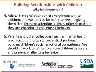 Building Relationships with Children
Why is it important?
4. Adults’ time and attention are very important to
children, and we need to be sure that we are giving
them that time and attention at times other than when
they are engaging in challenging behavior.
5. Parents and other colleagues (such as mental health
providers and therapists) are critical partners in
building children’s social emotional competence. We
should all work together to ensure children’s success
and prevent challenging behavior. 26
 