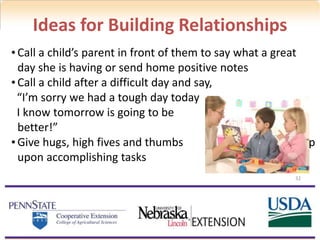 32
Ideas for Building Relationships
• Call a child’s parent in front of them to say what a great
day she is having or send home positive notes
• Call a child after a difficult day and say,
“I’m sorry we had a tough day today
I know tomorrow is going to be
better!”
• Give hugs, high fives and thumbs up
upon accomplishing tasks
 