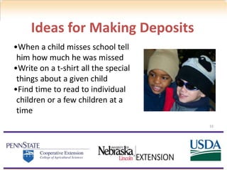 33
Ideas for Making Deposits
•When a child misses school tell
him how much he was missed
•Write on a t-shirt all the special
things about a given child
•Find time to read to individual
children or a few children at a
time
 