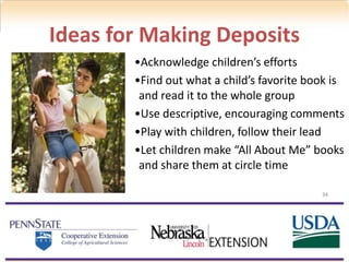 •Acknowledge children’s efforts
•Find out what a child’s favorite book is
and read it to the whole group
•Use descriptive, encouraging comments
•Play with children, follow their lead
•Let children make “All About Me” books
and share them at circle time
Ideas for Making Deposits
34
 