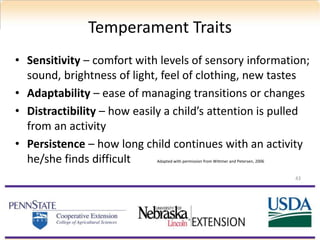 • Sensitivity – comfort with levels of sensory information;
sound, brightness of light, feel of clothing, new tastes
• Adaptability – ease of managing transitions or changes
• Distractibility – how easily a child’s attention is pulled
from an activity
• Persistence – how long child continues with an activity
he/she finds difficult Adapted with permission from Wittmer and Petersen, 2006
Temperament Traits
43
 