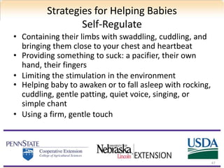 Strategies for Helping Babies
Self-Regulate
• Containing their limbs with swaddling, cuddling, and
bringing them close to your chest and heartbeat
• Providing something to suck: a pacifier, their own
hand, their fingers
• Limiting the stimulation in the environment
• Helping baby to awaken or to fall asleep with rocking,
cuddling, gentle patting, quiet voice, singing, or
simple chant
• Using a firm, gentle touch
47
 