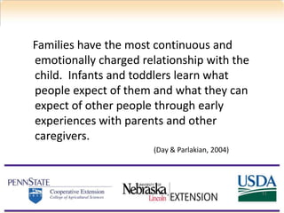 Families have the most continuous and
emotionally charged relationship with the
child. Infants and toddlers learn what
people expect of them and what they can
expect of other people through early
experiences with parents and other
caregivers.
(Day & Parlakian, 2004)
51
 