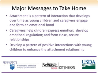 Major Messages to Take Home
• Attachment is a pattern of interaction that develops
over time as young children and caregivers engage
and form an emotional bond
• Caregivers help children express emotion; develop
emotional regulation; and form close, secure
relationships
• Develop a pattern of positive interactions with young
children to enhance the attachment relationship
 