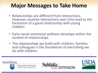 Major Messages to Take Home
62
• Relationships are different from interactions.
However, positive interactions over time lead to the
formation of a good relationship with young
children
• Early social emotional wellness develops within the
context of relationships
• The relationships we build with children, families
and colleagues is the foundation of everything we
do with children
 