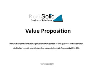 Value Proposition Manufacturing and distribution organizations often spend 5% to 10% of revenue on transportation. Rock Solid frequently helps clients reduce transportation-related expenses by 5% to 15%.  www.rsbsc.com 