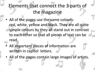 Elements that connect the 3 parts of
the magazine
• All of the pages use the same colours:
red, white, yellow and black. They are all quite
simple colours by they all stand out in contrast
to each other so that all pieces of text can be
read.
• All important pieces of information are
written in capitol letters.
• All of the pages contain large images of artists.
 