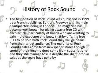 History of Rock Sound
• The first edition of Rock Sound was published in 1999
by a French publisher, Editions Freeway with its main
headquarters being in London. The magazine has
become well known for giving away a free CD with
each article, particularly of bands who are wanting to
gain more exposure and know that by offering free
CD’s to be sold with Rock Sound they will gain fans
from their target audience. The majority of Rock
Sound’s sales come from newspaper stores though
some of their income does come from subscriptions
and they still manage to run despite the slight drop in
sales as the years have gone by.
 