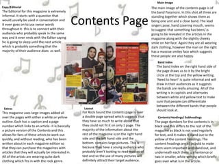 Contents Page
Contents Headings/ Subheadings
The page numbers for the contents is in
black and this differs to the rest of the
magazine as black is not used regularly
for text, and it makes it stand out to the
yellow of the content headings. The
content headings are all in bold to make
them seem important and stand out, and
underneath each there is a sentence or
two in smaller, white writing which briefly
goes over what is in the article.
The band index on the right hand side of
the page draws us to it by the bright
circle at the top and the yellow writing.
‘Need to hear!’ is quite informal and will
draw in their audiences as it suggests
the bands are really amazing. All of the
writing is in capitols and alternates
between white and yellow text to make
sure that people can differentiate
between the different bands that people
should look at.
The main image of the contents page is of
the band Paramore. In this shot all three are
standing together which shows them as
being one unit and a close band. The lead
singers pose, hand covering mouth, seems
to suggest that something has been/ is
going to be revealed in the articles in the
magazine along with the slightly cheeky
smile on her face. Again they are all wearing
dark clothing, however the man on the right
has a massive smiley face which suggests
these people are also happy.
The Editorial for this magazine is extremely
informal. It starts with a question that
would usually be used in conversation and
it even goes on to use swear words
throughout it- this is to connect with their
audience who probably speak in the same
way and it even ends with the Editor saying
he is going to sleep until the next article,
which is probably something that the
majority of their audience does as well.
Band index
Main Image
Copy/Editorial
Layout
For Rock Sound the contents page is over
a double page spread which suggests that
they have so much to write about that
they could not fit it on only 1 page. The
majority of the information about the
rest of the magazine is on the right hand
side and the left hand side and the
bottom contains large pictures. This is
because they have a young audience who
probably aren’t looking to read masses of
text and so the use of many pictures will
definitely attract their target audience.
This magazine uses large images added all
over the pages with either a white or yellow
outline. Each has a caption and a page
number which links to an article- it is basically
a picture version of the Contents and this
allows for fans of these artists to work out
quickly, and without reading, who has been
written about in each magazine edition so
that they can purchase the magazines with
articles that they will actually be interested in.
All of the artists are wearing quite dark
clothing which fits in with the rock genre.
Extras
 