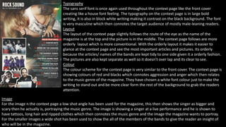 Typography 
The sans serif font is once again used throughout the context page like the front cover 
creating like a house font feeling. The typography on the context page is in large bold 
writing, it is also in block white writing making it contrast on the black background. The font 
is very masculine which then connotes the target audience of mostly male-leaning readers. 
Layout 
The layout of the context page slightly follows the route of the eye as the name of the 
magazine is at the top and the picture is in the middle. The context page follows are more 
orderly layout which is more conventional. With the orderly layout it makes it easier to 
glance at the context page and see the most important articles and pictures. Its orderly 
because the articles/ names of the bands are kept tidy to one side given it a orderly fashion. 
The pictures are also kept separate as well so it doesn’t over lap and its clear to see. 
Colour 
The colour scheme for the context page is very similar to the front cover. The context page is 
showing colours of red and blacks which connotes aggression and anger which then relates 
to the music genre of the magazine. They have chosen a white font colour just to make the 
writing to stand out and be more clear form the rest of the background to grab the readers 
attention. 
Image 
For the image n the context page a low shot angle has been used for the magazine, this then shows the singer as bigger and 
scary then he actually is, portraying the music genre. The image is showing a singer at a live performance and he is shown to 
have tattoos, long hair and ripped clothes which then connotes the music genre and the image the magazine wants to portray. 
For the smaller images a wide shot has been used to show the all of the members of the bands to give the reader an insight of 
who will be in the magazine. 
 