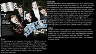 Typography 
The typography for the double page spread is once again in bold writing. 
The name of the band is writing in the biggest font. It is written in a slight 
high school manner and is looked like its sketched connoting a younger 
target audience. It also has an information part about what's in the article 
and its highlighted in white to make it stand out and seem important to 
the reader. They have also broken up the article text with a large quote in 
white to make the reader want to read and know what this quote is 
about. The article is written in standard white writing to make it 
accessible and easy to read. They have also started the article text with a 
large bold latter, so in this case it’s the ’Y’ this is very conventional for a 
double page spread. They have also used white writing throughout the 
double page spread to make it stand out from the black background 
Layout 
The layout for the double page spread is conventional because they 
used a picture over the double page and is mainly one side separated 
from the text, this makes the picture stand out and grab the attention 
of the reader looking through the magazine. The text is also kept 
orderly to one side and is written in columns to make it look neat and 
Colour accessible to read. 
The double page spread has a clear colour scheme of black, white and 
blue. These are very masculine colours which then reflects the target 
audience of the mainly male-leaning reader. The colours also connote a 
dark, mysterious side which then relates to the magazine music genre. 
Finally the black background contrast the white and the blue writing so 
they're more accessible to read and they stand out and grab the 
attention of the reader. 
 