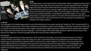 Image 
The image shown is of the band ‘A Day To Remember’ which is expected as the article is 
on this band. A high angle shot and a wide shot is used to capture the band. The high 
angle shot shows the band smaller then they actually are connoting a fun side of the 
band making them portray to a younger target audience. The wide shot is capturing 
everyone in the band so its get the reader to see the people in the band. The band are 
shown to be pulling stupid faces, showing them acting like children so once again 
portraying to a younger target audience. The look of the band like the dark hair, casual 
clothes and facial hair is all conventional for the ‘rock’ type genre of people also 
relating to the target audience. 
Language 
The language for the double page spread is very informal because it uses swear words like ‘fucked up’. This is conventional for a 
metal magazine because the ‘metal’ type of people are portrayed as ruthless and outrageous. They also use demonic words such 
as ‘sacrifice’, this portrays the genre of the magazine because the magazine portrays a death like theme and this word supports 
that. Other than that simple and blunt language is used throughout the double page spread to make the article easy to read 
because the magazine is aimed at younger people who may not enjoy reading too much. 
Conventions 
The double page spread has many conventions. One convention is the layout, this is conventional because it is laid out 
orderly making it accessible to read. The image on its own is conventional because its spread out on both sides of the 
double page, creating attention towards it which is common for a metal magazine. The colour is also conventional for a 
metal magazine because its following a dark masculine route which portrays the target audience. The typography is also 
conventional because all the writing is in a bold sans serif font making it masculine and for it to stand out clearly. All 
together the double page spread is very conventional because it follows the same convention route as other metal 
magazines. 
 