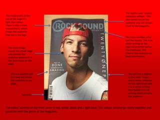 The masthead is at the
top of the page in a
light blue colour.
There is also a circle
around the R, which
shows the audience
that this is the logo.
The skyline says “special
collectors edition”. This
also stands out to the
audience and will attract
them to the magazine.
The main image
covers the whole page
and attracts the
audience because it is
the main focus on the
page.
The issue number, price
and the month. This is in
white writing on the
right hand corner below
the masthead. This
informs the audience on
basic information.
The sell line is related
to the main image
and is wrote sideways
on the right hand side.
It is in white writing
then below it is red
writing which attracts
the audience.
There is another sell
line that will attract
the audience to the
page.
barcode
The colour scheme of the front cover is red, white, black and a light blue. This colour scheme go nicely together and
go nicely with the genre of the magazine.
 