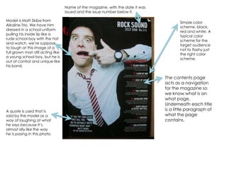 Name of the magazine, with the date it was issued and the issue number below it.Model is Matt Skiba from Alkaline Trio. We have him dressed in a school uniform pulling his inside lip like a rude school boy with the hat and watch, we’re suppose to laugh at this image of a full grown man still acting like a young school boy, but he is out of control and unique like his band.Simple color scheme, black, red and white. A typical color scheme for the target audience not to flashy just the right color scheme.The contents page acts as a navigation for the magazine so we know what is on what page. Underneath each title is a little paragraph of what the page contains.A quote is used that is said by the model as a way of laughing at what he says because it’s almost silly like the way he is posing in this photo.