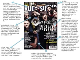 SkylineLike Kerrang! Rocksound has a skyline above the Masterhead, with a color of black and dark grey it fits in with the color scheme making it all fit into place plus with a poster peek near the beginning of it.MastheadThis one is the same as Kerrang! But with just plain white and takes up the width of the cover making it standout. However like the Kerrang one it is hidden behind the models to make them look more important than the magazine. Attracts its target audience of 13 to 30.Main CoverlineThis coverline has the style of Kerrangs masterhead with the shattered writing because it fits in with the style of the photograph, and also with one of the models hands grabbing the O makes us think that they have done it. And there is the list of bands who are in the photograph so we know who they are. The color scheme is grey, white and black to make it look plain and simple and below the list there is in yellow ‘Brits On The Rampage’ making it stand out and making us see what is happening.Models/Main ImageThe models are lead singers of different bands looking like their about to start a riot. This attracts the target audience because it shows their crazy and ready to riot.Cover linesInstead of having the typical story line we have bands named in a list going down the cover to show to the audience who else is in the magazine.Color Scheme for this magazine is mainly white and grey with the writing and a plain grey background to match with the main coverline. 