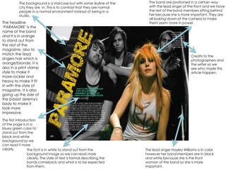 The band are positioned in a certain way with the lead singer at the front and we have the rest of the band members sitting behind her because she is more important. They are all looking down at the camera to make them seem more in power. The background is a staircase but with some skyline of the city they are  in. This is to contrast that they are normal people in a normal environment instead of being in a studio. The headline ‘PARAMORE’ is the name of the band and it is in orange to stand out from the rest of the magazine, also to match the lead singers hair which is orange/blonde. It is also in a print stamp style to make it more rockier and heavy to make it fit in with the style of magazine. It is also going up the side of the bassist Jeremy's body to make it look more impressive.Credits to the photographers and the writer so we see who made this article happen.The first introduction of the page is in a bluey green color to stand out from the black and white background so we can read it more clearly.The font is in white to stand out from the background image so we can read more clearly. The style of text is formal describing the bands comeback and what is to be expected from them.The lead singer Hayley Williams is in color however her band members are in black and white because she is the front woman of the band so she is more important. 