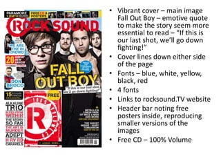 • Vibrant cover – main image
Fall Out Boy – emotive quote
to make the story seem more
essential to read – “If this is
our last shot, we’ll go down
fighting!”
• Cover lines down either side
of the page
• Fonts – blue, white, yellow,
black, red
• 4 fonts
• Links to rocksound.TV website
• Header bar noting free
posters inside, reproducing
smaller versions of the
images
• Free CD – 100% Volume
 