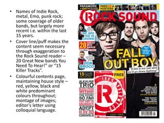 • Names of Indie Rock,
metal, Emo, punk rock;
some coverage of older
bands, but largely more
recent i.e. within the last
15 years.
• Cover line/puff makes the
content seem necessary
through exaggeration to
the Rock Sound reader –
20 Great New bands You
Need To Hear!” or “15
Killer Tracks”.
• Colourful contents page,
maintaining house style –
red, yellow, black and
white predominant
colours throughout;
montage of images;
editor’s letter using
colloquial language.
 